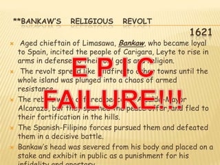 **BANKAW’S         RELIGIOUS       REVOLT
                                                      1621
    Aged chieftain of Limasawa, Bankaw, who became loyal
    to Spain, incited the people of Carigara, Leyte to rise in
    arms in defense to their old gods and religion.
    The revolt spread like wildfire to other towns until the
    whole island was plunged into a chaos of armed
    resistance.
   The rebels were offered peace by Alcalde-Mayor
    Alcarazo, but they spurned the peace offer, and fled to
    their fortification in the hills.
   The Spanish-Filipino forces pursued them and defeated
    them in a decisive battle.
   Bankaw‟s head was severed from his body and placed on a
    stake and exhibit in public as a punishment for his
 