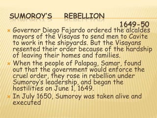 SUMOROY’S         REBELLION
                                   1649-50
 Governor Diego Fajardo ordered the alcaldes
  mayors of the Visayas to send men to Cavite
  to work in the shipyards. But the Visayans
  resented their order because of the hardship
  of leaving their homes and families.
 When the people of Palapag, Samar, found
  out that the government would enforce the
  cruel order, they rose in rebellion under
  Sumoroy‟s leadership, and began the
  hostilities on June 1, 1649.
 In July 1650, Sumoroy was taken alive and
  executed
 
