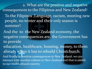 2. What are the positive and negative consequences to the Filipinos and New Zealand?To the Filipinos ,Language, racism, meeting new people, no winter and their only season is summer!And the  to  the New Zealand economy, the negative consequences are, the Government has to provide education, healthcare, housing, money, to them already when it has to rebuild Christchurch.And finally in positive consequences to New Zealand, we can interact with another culture in New Zealand and that is added  to our multicultural country.