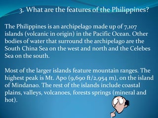 3. What are the features of the Philippines?The Philippines is an archipelago made up of 7,107 islands (volcanic in origin) in the Pacific Ocean. Other bodies of water that surround the archipelago are the South China Sea on the west and north and the Celebes Sea on the south. Most of the larger islands feature mountain ranges. The highest peak is Mt. Apo (9,690 ft/2,954 m), on the island of Mindanao. The rest of the islands include coastal plains, valleys, volcanoes, forests springs (mineral and hot).