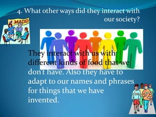 4. What other ways did they interact with our society?They interact with us with different kinds of food that we don’t have. Also they have to adapt to our names and phrases for things that we have invented.