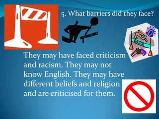 5. What barriers did they face?They may have faced criticism and racism. They may not know English. They may have different beliefs and religion and are criticised for them.