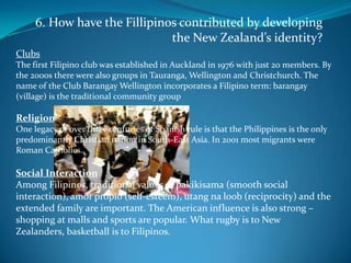 6. How have the Fillipinos contributed by developing the New Zealand’s identity?ClubsThe first Filipino club was established in Auckland in 1976 with just 20 members. By the 2000s there were also groups in Tauranga, Wellington and Christchurch. The name of the Club Barangay Wellington incorporates a Filipino term: barangay (village) is the traditional community groupReligionOne legacy of over three centuries of Spanish rule is that the Philippines is the only predominantly Christian nation in South-East Asia. In 2001 most migrants were Roman Catholics.Social InteractionAmong Filipinos, traditional values of pakikisama (smooth social interaction), amor propio (self-esteem), utang na loob (reciprocity) and the extended family are important. The American influence is also strong – shopping at malls and sports are popular. What rugby is to New Zealanders, basketball is to Filipinos.