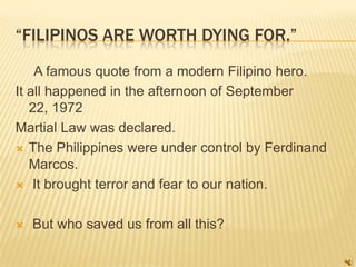 “Filipinos are worth dying for.”      A famous quote from a modern Filipino hero. It all happened in the afternoon of September 22, 1972 Martial Law was declared. The Philippines were under control by Ferdinand Marcos.  It brought terror and fear to our nation.       But who saved us from all this? 