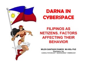DARNA IN
CYBERSPACE
FILIPINOS AS
NETIZENS. FACTORS
AFFECTING THEIR
BEHAVIOR
MILEN SANTIAGO RAMOS MA MSc PhD
Psychserv, Inc
CLINICAL PSYCHOLOGY -* NEUROSCIENCE * CRIMINOLOGY
 