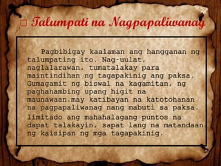 □ Talumpati na Nagpapaliwanag
Pagbibigay kaalaman ang hangganan ng
talumpating ito. Nag-uulat,
naglalarawan, tumatalakay para
maintindihan ng tagapakinig ang paksa.
Gumagamit ng biswal na kagamitan, ng
paghahambing upang higit na
maunawaan.may katibayan na katotohanan
na pagpapaliwanag nang mabuti sa paksa.
limitado ang mahahalagang puntos na
dapat talakayin, sapat lang na matandaan
ng kaisipan ng mga tagapakinig.

 