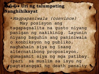 ���● Uri ng talumpating
Nanghihikayat

▪ Magpapaniwala (convince)
May posisyon ang
tagapagsalita na gusto niyang
panigan ng nakikinig. Layunin
niyang baguhin ang paniniwala
o konbiksyon ng publiko,
naghahain siya ng isang
alternatibong proposisyon,
gumagamit siya ng mga patibay.
(pari sa muslim sa isyu ng
pagtatanggal ng death penalty

 