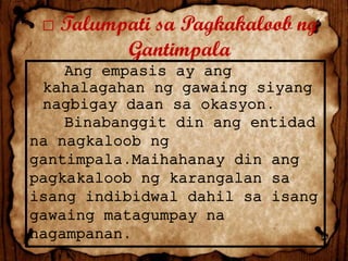 □ Talumpati sa Pagkakaloob ng
Gantimpala
Ang empasis ay ang
kahalagahan ng gawaing siyang
nagbigay daan sa okasyon.
Binabanggit din ang entidad
na nagkaloob ng
gantimpala.Maihahanay din ang
pagkakaloob ng karangalan sa
isang indibidwal dahil sa isang
gawaing matagumpay na
nagampanan.

 