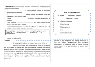 B. PAGPUPUNO: Punan ng wastong panandang pandiskurso ang bawat pangungusap
upang mabuo ang diwa nito.
1. ___________________________ si Francisco Baltazar Balagtas ay dapat ngang

SUSI SA PAGWAWASTO

tanghaling Ama ng Balagtasan.
2. ___________________________ naging makulay ang kanyang buhay nang
makilala niya si Maria Asuncion Rivera.

A. debate

lakandiwa

3. Ating _________________________ ang kanyang naiambag sa panitikan at sa
edukasyon.
4. May magagawa __________________________ tayo upang maipakitang mahal

5. ______________________ nararapat na ipagpatuloy na pag-aralan ang mga
tradisyon at kultura para sa susunod na henerasyon.

I.

kaya lamang para sa
sa madaling salita

batutian

duplo

B. 1. Sa aking palagay
2. kaya lamang

natin ang ating bayan gaya ni Balagtas.

Sa aking palagay
Tungkol sa
naniniwala akong

balagtasan

walang dudang bigyang-pansin
sa dakong huli
rin

3. bigyang pansin
4. rin
5. sa madaling salita

YUGTO NG PAGKATUTO

Alamin

Sa tulong ng KWHL Sheet na Ano ang Alam mo na ( What do
you Know?), Ano ang Nais mong malaman (What do you want to
find out?), Paano mo makikita ang nais mong malaman (How can you dind out
what you want to learn?), Ano ang iyong natutuhan/naunawaan? (What Did You
Learn?), ay subukin mong sagutin ang mga tanong. Sagutin mo muna ang tatlong
naunang kolum, ang KWH. Pagkatapos nating pag-aralan ang modyul na ito ay
saka mo sagutin ang huling kolum, ang L.Gawin mo ito sa sagutang papel. Gayahin
ang pormat.

Ipakilala sa mga mag-aaral ang araling tatalakayin sa
loob ng modyul. Makatutulong ang grapikong
presentasyon na maaaring isulat sa pisara, kartolina,
manila paper o sa pamamagitan ng power point
presentation.

 