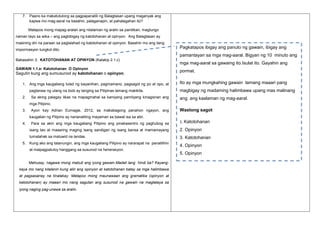 7. Paano ka makatutulong sa pagpapanatili ng Balagtasan upang maganyak ang
kapwa mo mag-aaral na basahin, palaganapin, at pahalagahan ito?
Matapos mong mapag-aralan ang nilalaman ng aralin sa panitikan, magtungo
naman tayo sa wika – ang pagbibigay ng katotohanan at opinyon. Ang Balagtasan ay
masining din na paraan sa paglalahad ng katotohanan at opinyon. Basahin mo ang ilang
impormasyon tungkol dito.

Pagkatapos ibigay ang panuto ng gawain, ibigay ang
pamantayan sa mga mag-aaral. Bigyan ng 10 minuto ang

Babasahin 3: KATOTOHANAN AT OPINYON (Kalakip 2.1.c)
GAWAIN 1.1.e: Katotohanan O Opinyon

Sagutin kung ang sumusunod ay katotohanan o opinyon.
1. Ang mga kaugaliang tulad ng bayanihan, pagmamano, pagsagot ng po at opo, at
pagtanaw ng utang na loob ay tanging sa Pilipinas lamang makikita.
2.

Sa aking palagay likas na mapagmahal sa kaniyang pamilyang kinagisnan ang

mga mag-aaral sa gawaing ito.Isulat ito. Gayahin ang
pormat.
Ito ay mga mungkahing gawain lamang maaari pang
magbigay ng madaming halimbawa upang mas malinang
ang ang kaalaman ng mag-aaral.

mga Pilipino.
3.

Ayon kay Adrian Eumagie, 2012, sa makabagong panahon ngayon, ang

Wastong sagot

kaugalian ng Pilipino ay nananatiling mayaman sa bawat isa sa atin.
4.

Para sa akin ang mga kaugaliang Pilipino ang pinakasentro ng paghubog sa

1. Katotohanan

isang tao at maaaring maging isang sandigan ng isang bansa at mamamayang

2. Opinyon

tumatahak sa matuwid na landas.

3. Katotohanan

5. Kung ako ang tatanungin, ang mga kaugaliang Pilipino ay nararapat na panatilihin
at maipagpatuloy hanggang sa susunod na henerasyon.

Mahusay, nagawa mong mabuti ang iyong gawain.Madali lang hindi ba? Kayangkaya mo nang kilalanin kung alin ang opinyon at katotohanan batay sa mga halimbawa
at pagsasanay na tinalakay. Matapos mong maunawaan ang gramatika (opinyon at
katotohanan) ay maaari mo nang sagutan ang susunod na gawain na magtataya sa
iyong naging pag-unawa sa aralin.

4. Opinyon
5. Opinyon

 