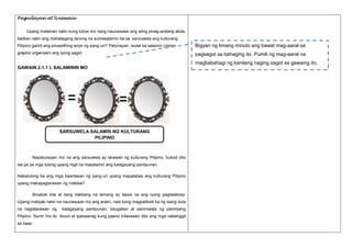 Pagnilayan at Unawain
Upang malaman natin kung lubos mo nang naunawaan ang ating pinag-aralang akda,
balikan natin ang mahalagang tanong na sumasalamin ba sa sarsuwela ang kulturang
Pilipino gamit ang pinasidhing anyo ng pang-uri? Patunayan. Isulat sa salamin (mirror

Bigyan ng limang minuto ang bawat mag-aaral sa

graphic organizer) ang iyong sagot.

pagsagot sa bahaging ito. Pumili ng mag-aaral na
magbabahagi ng kanilang naging sagot sa gawaing ito.

GAWAIN 2.1.1 L SALAMININ MO

SARSUWELA SALAMIN NG KULTURANG
PILIPINO

Napatunayan mo na ang sarsuwela ay larawan ng kulturang Pilipino, bukod dito
isa pa sa mga tulong upang higit na masalamin ang kalagayang panlipunan.
Nakatulong ba ang mga kaantasan ng pang-uri upang mapalabas ang kulturang Pilipino
upang makapaglarawan ng mabisa?
Binabati kita at ilang hakbang na lamang ay tapos na ang iyong paglalakbay.
Upang matiyak natin na naunawaan mo ang aralin, nais kong magsaliksik ka ng isang dula
na naglalarawan ng

kalagayang panlipunan, kaugalian at paniniwala ng pamilyang

Pilipino. Suriin mo ito. Ibuod at ipaliwanag kung paano inilarawan dito ang mga nabanggit
sa itaas.

 