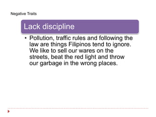 Negative Traits


       Lack discipline
        • Pollution, traffic rules and following the
          law are things Filipinos tend to ignore.
          We like to sell our wares on the
          streets, beat the red light and throw
          our garbage in the wrong places.
 