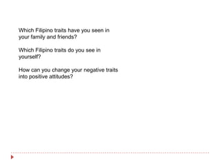 Which Filipino traits have you seen in
your family and friends?

Which Filipino traits do you see in
yourself?

How can you change your negative traits
into positive attitudes?
 