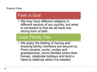 Positive Traits


           Faith in God
           • We may have different religions in
             different sectors of our country, but what
             is consistent is that we all have one
             strong form of faith.
           Close Family Ties
           • We enjoy the feeling of having and
             knowing family members are around us.
             From cousins, aunts, uncles and
             grandparents, some families share their
             homes, celebrate holidays and lend a
             hand to relatives when it is needed.
 