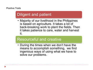 Positive Traits

           Diligent and patient
           • Majority of our livelihood in the Philippines
             is based on agriculture. It takes a lot of
             back-breaking work to plant the fields. Then
             it takes patience to care, water and harvest
             it.
           Resourceful and creative
           • During the times when we don’t have the
             means to accomplish something, we find
             ingenious ways of using what we have to
             solve our problems.
 