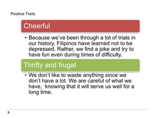 Positive Traits


       Cheerful
        • Because we’ve been through a lot of trials in
          our history, Filipinos have learned not to be
          depressed. Rather, we find a joke and try to
          have fun even during times of difficulty.

       Thrifty and frugal
        • We don’t like to waste anything since we
          don’t have a lot. We are careful of what we
          have, knowing that it will serve us well for a
          long time.
 