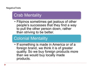 NegativeTraits


       Crab Mentality
       • Filipinos sometimes get jealous of other
         people’s successes that they find a way
         to pull the other person down, rather
         than striving to be better.
       Colonial Mentality
       • If something is made in America or of a
         foreign brand, we think it is of greater
         quality. So we buy foreign products more
         than we would buy locally made
         products.
 