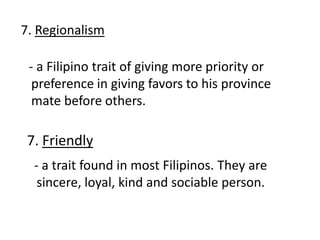 7. Regionalism
- a Filipino trait of giving more priority or
preference in giving favors to his province
mate before others.
7. Friendly
- a trait found in most Filipinos. They are
sincere, loyal, kind and sociable person.
 