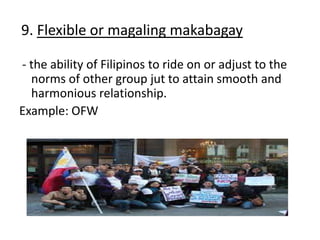 9. Flexible or magaling makabagay
- the ability of Filipinos to ride on or adjust to the
norms of other group jut to attain smooth and
harmonious relationship.
Example: OFW
 