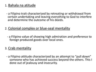 1. Bahala na atitude
- a Filipino trait characterized by retreating or withdrawal from
certain undertaking and leaving everything to God to interfere
and determine the outcome of his deeds.
2. Colonial complex or blue-seal mentality
- a Filipino value of showing high admiration and preference to
foreign produced goods over local ones.
3. Crab mentality
- a Filipino attitude characterized by an attempt to “pull down”
someone who has achieved success beyond the others. This I
done out of jealousy and insecurity.
 