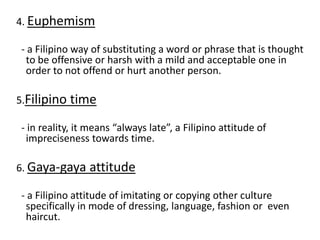 4. Euphemism
- a Filipino way of substituting a word or phrase that is thought
to be offensive or harsh with a mild and acceptable one in
order to not offend or hurt another person.
5.Filipino time
- in reality, it means “always late”, a Filipino attitude of
impreciseness towards time.
6. Gaya-gaya attitude
- a Filipino attitude of imitating or copying other culture
specifically in mode of dressing, language, fashion or even
haircut.
 