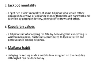 7. Jackpot mentality
- a “get rich quick” mentality of some Filipinos who would rather
engage in fast ways of acquiring money than through hardwork and
sacrifice by getting in lottery, joining raffle draws and other.
8. Kapalaran values
- a Filipino trait of accepting his fate by believing that everything is
written in his palm. Such traits contributes to lack initiative and
perseverance among Filipinos.
9. Mañana habit
- delaying or setting aside a certain task assigned on the next day
although it can be done today.
 