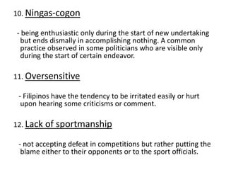 10. Ningas-cogon
- being enthusiastic only during the start of new undertaking
but ends dismally in accomplishing nothing. A common
practice observed in some politicians who are visible only
during the start of certain endeavor.
11. Oversensitive
- Filipinos have the tendency to be irritated easily or hurt
upon hearing some criticisms or comment.
12. Lack of sportmanship
- not accepting defeat in competitions but rather putting the
blame either to their opponents or to the sport officials.
 