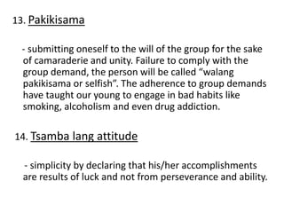 13. Pakikisama
- submitting oneself to the will of the group for the sake
of camaraderie and unity. Failure to comply with the
group demand, the person will be called “walang
pakikisama or selfish”. The adherence to group demands
have taught our young to engage in bad habits like
smoking, alcoholism and even drug addiction.
14. Tsamba lang attitude
- simplicity by declaring that his/her accomplishments
are results of luck and not from perseverance and ability.
 
