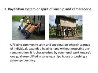 1. Bayanihan system or spirit of kinship and camaraderie
- A Filipino community spirit and cooperation wherein a group
of individuals extends a helping hand without expecting any
remuneration. It is characterized by communal work towards
one goal exemplified in carrying a nipa house or pushing a
passenger jeepney.
 