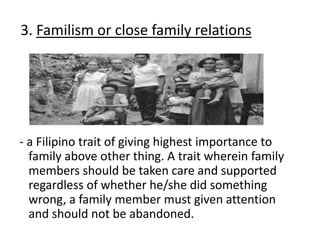 3. Familism or close family relations
- a Filipino trait of giving highest importance to
family above other thing. A trait wherein family
members should be taken care and supported
regardless of whether he/she did something
wrong, a family member must given attention
and should not be abandoned.
 