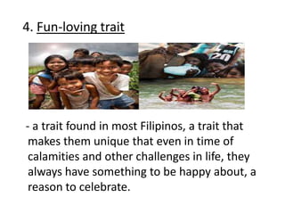 4. Fun-loving trait
- a trait found in most Filipinos, a trait that
makes them unique that even in time of
calamities and other challenges in life, they
always have something to be happy about, a
reason to celebrate.
 