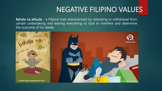 NEGATIVE FILIPINO VALUES
Bahala na atitude - a Filipino trait characterized by retreating or withdrawal from
certain undertaking and leaving everything to God to interfere and determine
the outcome of his deeds.
 