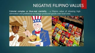 NEGATIVE FILIPINO VALUES
Colonial complex or blue-seal mentality - a Filipino value of showing high
admiration and preference to foreign produced goods over local ones.
 