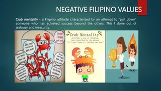 NEGATIVE FILIPINO VALUES
Crab mentality - a Filipino attitude characterized by an attempt to “pull down”
someone who has achieved success beyond the others. This I done out of
jealousy and insecurity.
 