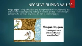 NEGATIVE FILIPINO VALUES
Ningas-cogon - being enthusiastic only during the start of new undertaking but
ends dismally in accomplishing nothing. A common practice observed in some
politicians who are visible only during the start of certain endeavor.
 