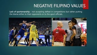 NEGATIVE FILIPINO VALUES
Lack of sportsmanship - not accepting defeat in competitions but rather putting
the blame either to their opponents or to the sport officials.
 