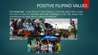 POSITIVE FILIPINO VALUES
Fun-loving trait - a trait found in most Filipinos, a trait that makes them unique
that even in time of calamities and other challenges in life, they always have
something to be happy about, a reason to celebrate.
 