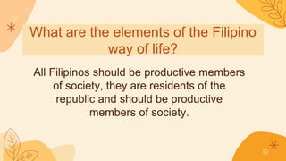 What are the elements of the Filipino
way of life?
All Filipinos should be productive members
of society, they are residents of the
republic and should be productive
members of society.
 