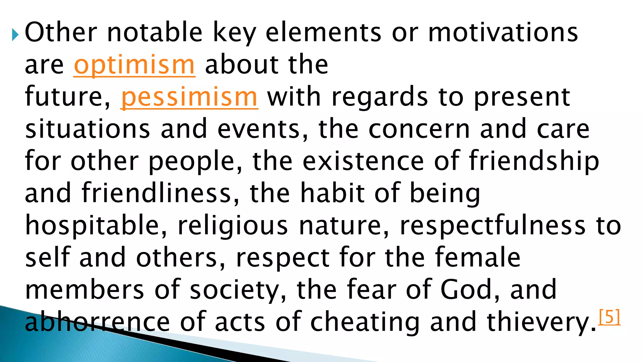  Other notable key elements or motivations
are optimism about the
future, pessimism with regards to present
situations and events, the concern and care
for other people, the existence of friendship
and friendliness, the habit of being
hospitable, religious nature, respectfulness to
self and others, respect for the female
members of society, the fear of God, and
abhorrence of acts of cheating and thievery.[5]
 