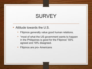 SURVEY
• Attitude towards the U.S.
• Filipinos generally value good human relations.
• “most of what the US government wants to happen
in the Philippines is good for the Filipinos” 55%
agreed and 18% disagreed.
• Filipinos are pro- Americans
 