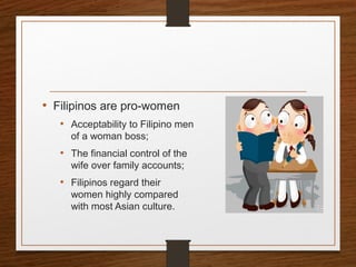 • Filipinos are pro-women
• Acceptability to Filipino men
of a woman boss;
• The financial control of the
wife over family accounts;
• Filipinos regard their
women highly compared
with most Asian culture.
 