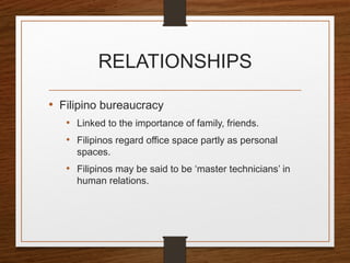 RELATIONSHIPS
• Filipino bureaucracy
• Linked to the importance of family, friends.
• Filipinos regard office space partly as personal
spaces.
• Filipinos may be said to be ‘master technicians’ in
human relations.
 