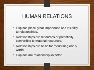 HUMAN RELATIONS
• Filipinos place great importance and visibility
to relationships.
• Relationships are resources or potentially
convertible to material resources.
• Relationships are basis for measuring one’s
worth.
• Filipinos are relationship inventor
 