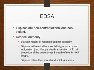 EDSA
• Filipinos are non-confrontational and non-
violent.
• Respect authority.
• But with history of rebellion against authority
• Filipinos will react after a social trigger or a moral
indignation ( ex. Ninoy’s death, execution of Rizal,
execution of the three priest & death of the 44 SAF
troops.)
• Filipinos retain their moral and spiritual values
 