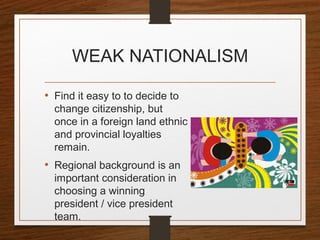 WEAK NATIONALISM
• Find it easy to to decide to
change citizenship, but
once in a foreign land ethnic
and provincial loyalties
remain.
• Regional background is an
important consideration in
choosing a winning
president / vice president
team.
 
