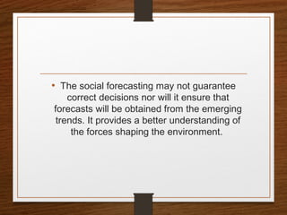 • The social forecasting may not guarantee
correct decisions nor will it ensure that
forecasts will be obtained from the emerging
trends. It provides a better understanding of
the forces shaping the environment.
 