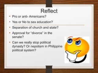 Reflect
• Pro or anti- Americans?
• Yes or No to sex education?
• Separation of church and state?
• Approval for “divorce” in the
senate?
• Can we really stop political
dynasty? Or nepotism in Philippine
political system?
 