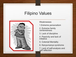 Filipino Values
Weaknesses
1.Extreme personalism
2. Extreme family
centeredness
3. Lack of discipline
4. Passivity and lack of
initiative
5. Colonial Mentality
6. Kanya-kanya syndrome
7. Lack of self-analysis and
self reflection
 