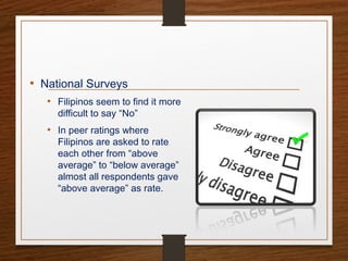 • National Surveys
• Filipinos seem to find it more
difficult to say “No”
• In peer ratings where
Filipinos are asked to rate
each other from “above
average” to “below average”
almost all respondents gave
“above average” as rate.
 