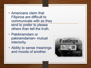 • Americans claim that
Filipinos are difficult to
communicate with as they
tend to prefer to please
others than tell the truth.
• Pakikiramdam or
pakiramdaman- mutual
interiority.
• Ability to sense meanings
and moods of another.
 